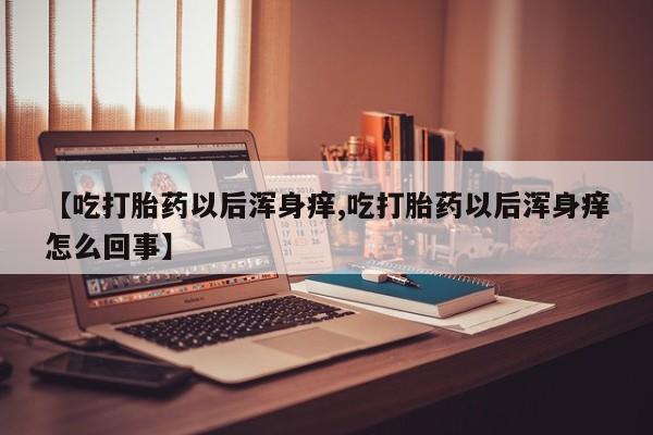 堕胎药联系微信【吃打胎药以后浑身痒,吃打胎药以后浑身痒怎么回事】