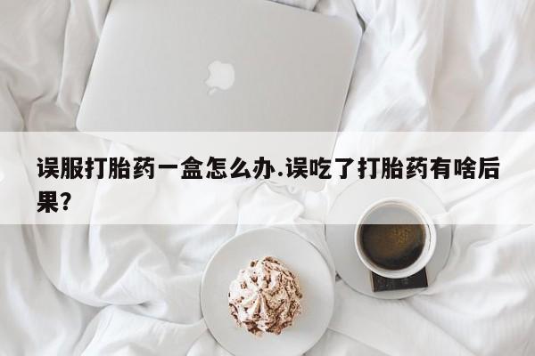 堕胎药联系微信误服打胎药一盒怎么办.误吃了打胎药有啥后果？