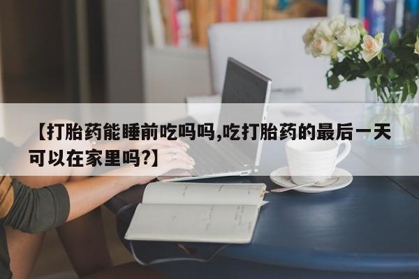 堕胎药联系微信【打胎药能睡前吃吗吗,吃打胎药的最后一天可以在家里吗?】