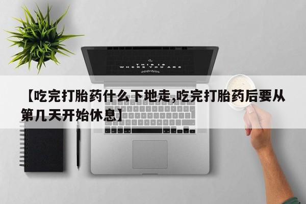 堕胎药联系微信【吃完打胎药什么下地走,吃完打胎药后要从第几天开始休息】