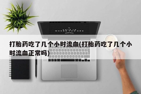 堕胎药联系微信打胎药吃了几个小时流血(打胎药吃了几个小时流血正常吗)