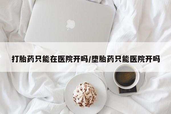 堕胎药联系微信打胎药只能在医院开吗/堕胎药只能医院开吗