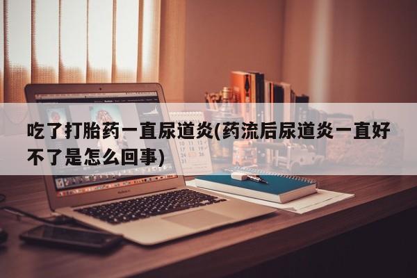 堕胎药联系微信吃了打胎药一直尿道炎(药流后尿道炎一直好不了是怎么回事)