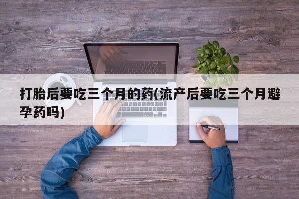 堕胎药联系微信打胎后要吃三个月的药(流产后要吃三个月避孕药吗)