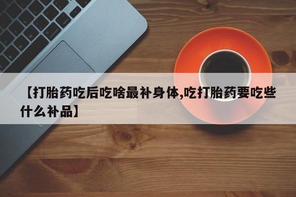 堕胎药联系微信【打胎药吃后吃啥最补身体,吃打胎药要吃些什么补品】
