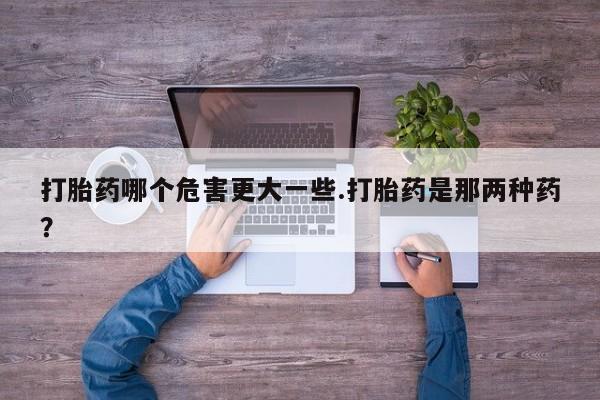 堕胎药联系微信打胎药哪个危害更大一些.打胎药是那两种药？