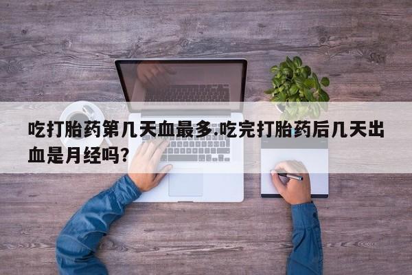 堕胎药联系微信吃打胎药第几天血最多.吃完打胎药后几天出血是月经吗？