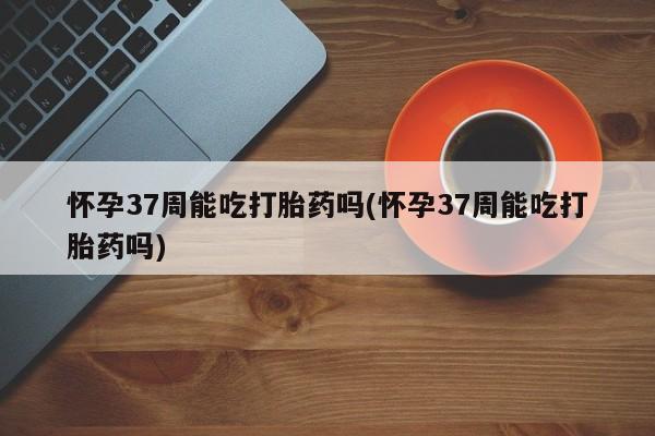 堕胎药联系微信怀孕37周能吃打胎药吗(怀孕37周能吃打胎药吗)