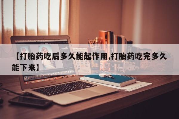 堕胎药联系微信【打胎药吃后多久能起作用,打胎药吃完多久能下来】