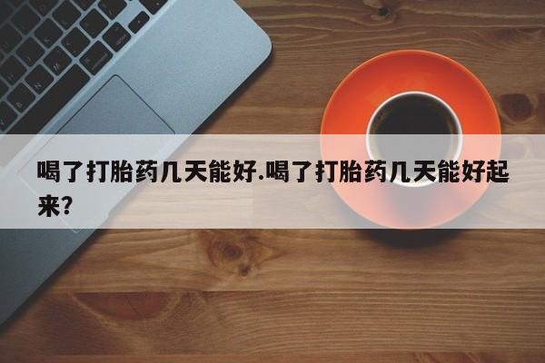 堕胎药联系微信喝了打胎药几天能好.喝了打胎药几天能好起来？