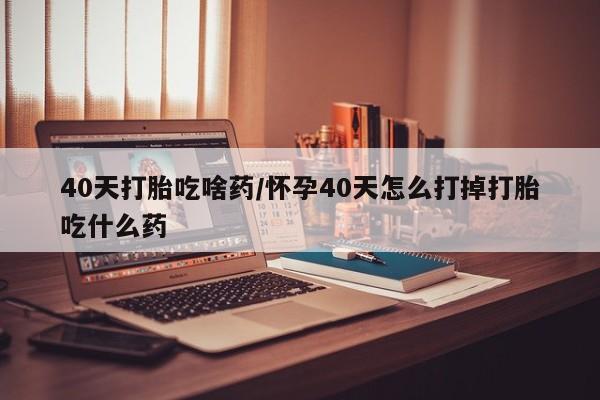 堕胎药联系微信40天打胎吃啥药/怀孕40天怎么打掉打胎吃什么药
