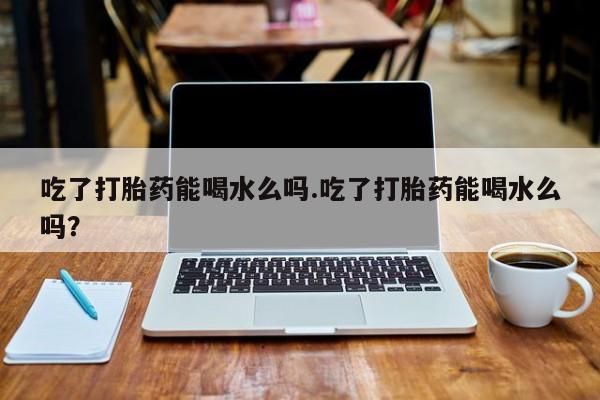 堕胎药联系微信吃了打胎药能喝水么吗.吃了打胎药能喝水么吗？