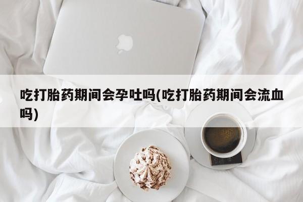 堕胎药联系微信吃打胎药期间会孕吐吗(吃打胎药期间会流血吗)