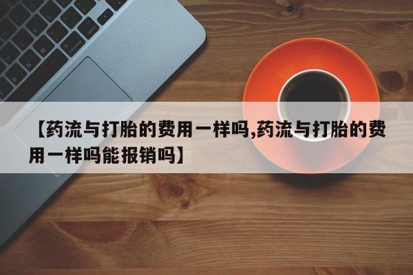 堕胎药联系微信【药流与打胎的费用一样吗,药流与打胎的费用一样吗能报销吗】