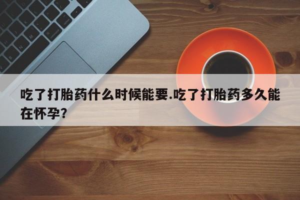 堕胎药联系微信吃了打胎药什么时候能要.吃了打胎药多久能在怀孕？
