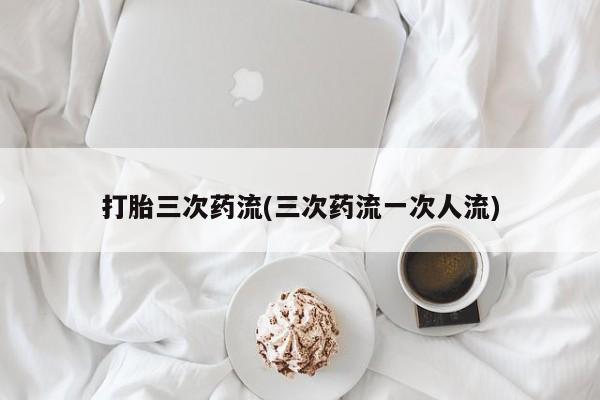 堕胎药联系微信打胎三次药流(三次药流一次人流)