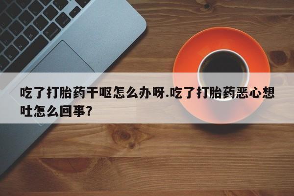 堕胎药联系微信吃了打胎药干呕怎么办呀.吃了打胎药恶心想吐怎么回事？