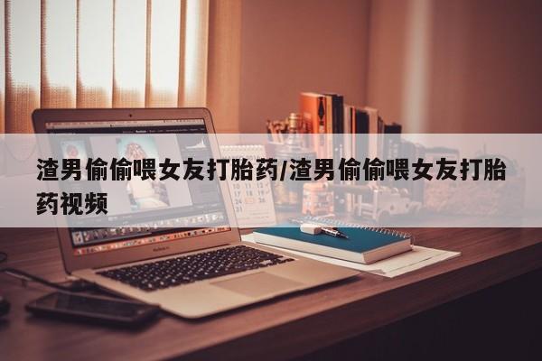 堕胎药联系微信渣男偷偷喂女友打胎药/渣男偷偷喂女友打胎药视频