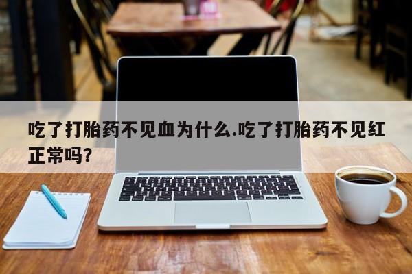 堕胎药联系微信吃了打胎药不见血为什么.吃了打胎药不见红正常吗？