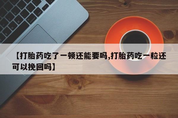 堕胎药联系微信【打胎药吃了一顿还能要吗,打胎药吃一粒还可以挽回吗】