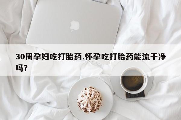 堕胎药联系微信30周孕妇吃打胎药.怀孕吃打胎药能流干净吗？