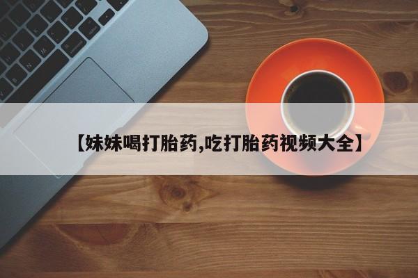 堕胎药联系微信【妹妹喝打胎药,吃打胎药视频大全】