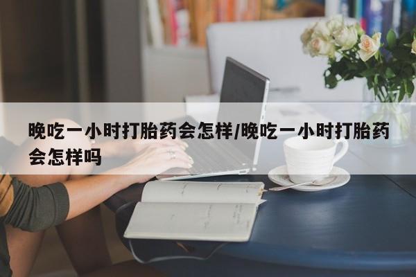 堕胎药联系微信晚吃一小时打胎药会怎样/晚吃一小时打胎药会怎样吗