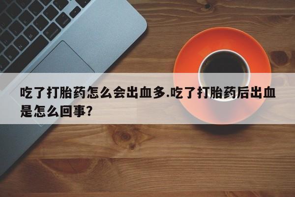 堕胎药联系微信吃了打胎药怎么会出血多.吃了打胎药后出血是怎么回事？