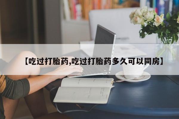堕胎药联系微信【吃过打胎药,吃过打胎药多久可以同房】