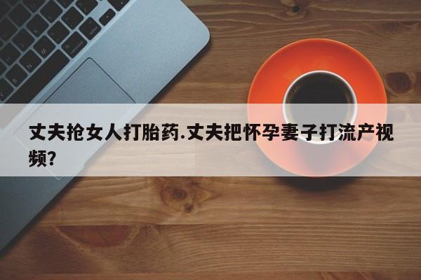堕胎药联系微信丈夫抢女人打胎药.丈夫把怀孕妻子打流产视频？