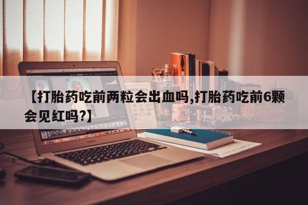 堕胎药联系微信【打胎药吃前两粒会出血吗,打胎药吃前6颗会见红吗?】