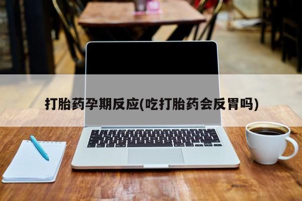 堕胎药联系微信打胎药孕期反应(吃打胎药会反胃吗)