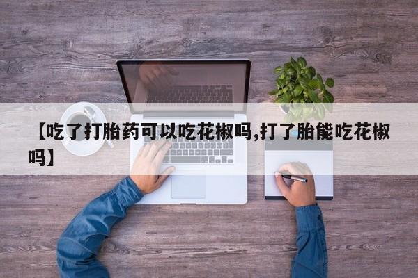 堕胎药联系微信【吃了打胎药可以吃花椒吗,打了胎能吃花椒吗】