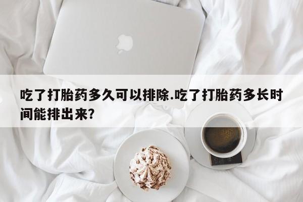 堕胎药联系微信吃了打胎药多久可以排除.吃了打胎药多长时间能排出来？