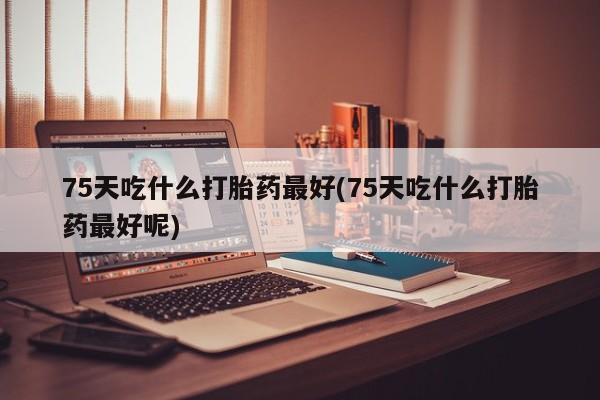 堕胎药联系微信75天吃什么打胎药最好(75天吃什么打胎药最好呢)