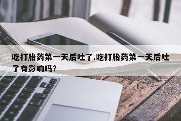 堕胎药联系微信吃打胎药第一天后吐了.吃打胎药第一天后吐了有影响吗?