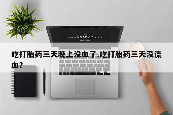 堕胎药联系微信吃打胎药三天晚上没血了.吃打胎药三天没流血?
