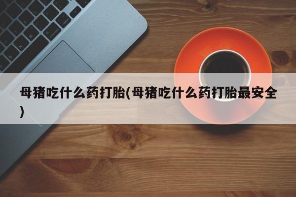 堕胎药联系微信母猪吃什么药打胎(母猪吃什么药打胎最安全)