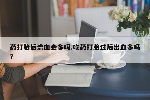堕胎药联系微信药打胎后流血会多吗.吃药打胎过后出血多吗？