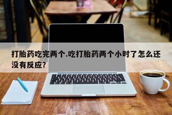 堕胎药联系微信打胎药吃完两个.吃打胎药两个小时了怎么还没有反应？