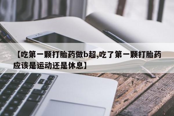 堕胎药联系微信【吃第一颗打胎药做b超,吃了第一颗打胎药应该是运动还是休息】