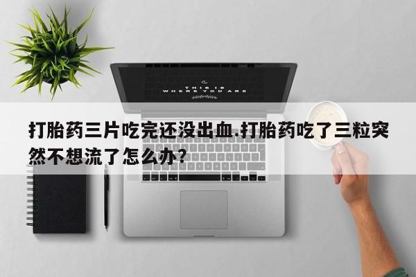 堕胎药联系微信打胎药三片吃完还没出血.打胎药吃了三粒突然不想流了怎么办？