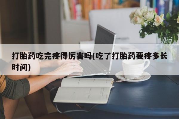 堕胎药联系微信打胎药吃完疼得厉害吗(吃了打胎药要疼多长时间)