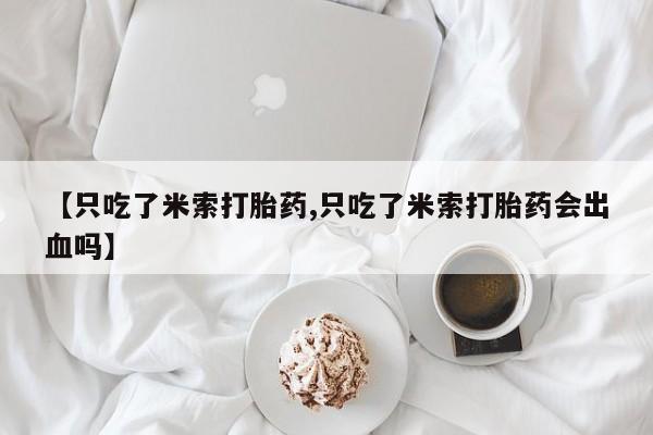 堕胎药联系微信【只吃了米索打胎药,只吃了米索打胎药会出血吗】