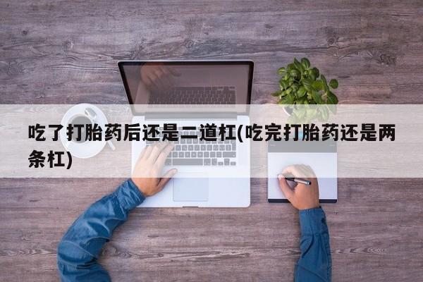 堕胎药联系微信吃了打胎药后还是二道杠(吃完打胎药还是两条杠)