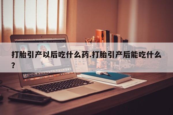 堕胎药联系微信打胎引产以后吃什么药.打胎引产后能吃什么？