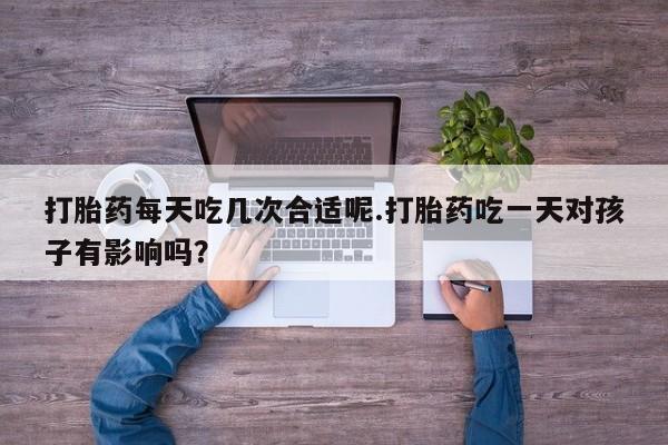 堕胎药联系微信打胎药每天吃几次合适呢.打胎药吃一天对孩子有影响吗？