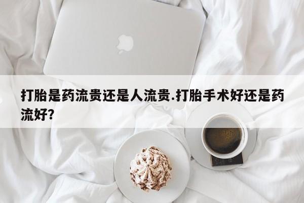 堕胎药联系微信打胎是药流贵还是人流贵.打胎手术好还是药流好？